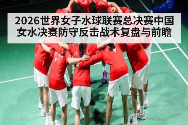 2026世界女子水球联赛总决赛中国女水决赛防守反击战术复盘与前瞻