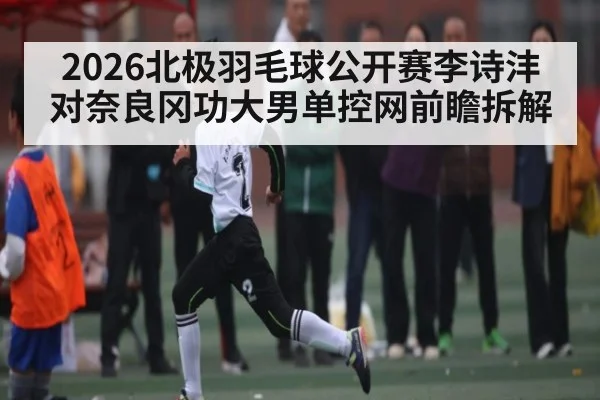 2026北极羽毛球公开赛李诗沣对奈良冈功大男单控网前瞻拆解