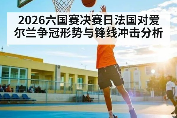 2026六国赛决赛日法国对爱尔兰争冠形势与锋线冲击分析