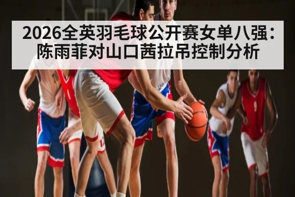 2026全英羽毛球公开赛女单八强：陈雨菲对山口茜拉吊控制分析