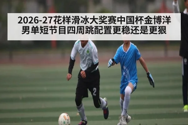 2026-27花样滑冰大奖赛中国杯金博洋男单短节目四周跳配置更稳还是更狠
